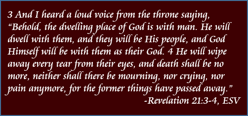 And I heard a loud voice from the throne saying, "Behold, the dwelling place of God is with man. He will dwell with them, and they will be His people, and God Himself will be with them as their God. He will wipe away every tear from their eyes, and death shall be no more, neither shall there be mourning, nor crying, nor pain anymore, for the former things have passed away." - Revelation 21:3-4, ESV