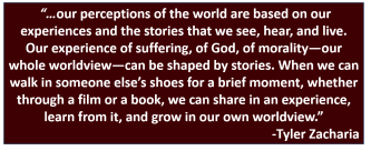 “…our perceptions of the world are based on our experiences and the stories that we see, hear, and live. Our experience of suffering, of God, of morality—our whole worldview—can be shaped by stories. When we can walk in someone else’s shoes for a brief moment, whether through a film or a book, we can share in an experience, learn from it, and grow in our own worldview.”-Tyler Zacharia